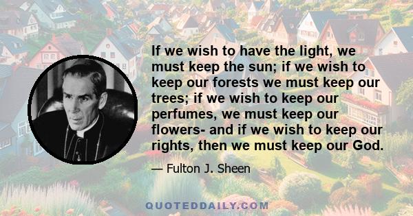 If we wish to have the light, we must keep the sun; if we wish to keep our forests we must keep our trees; if we wish to keep our perfumes, we must keep our flowers- and if we wish to keep our rights, then we must keep