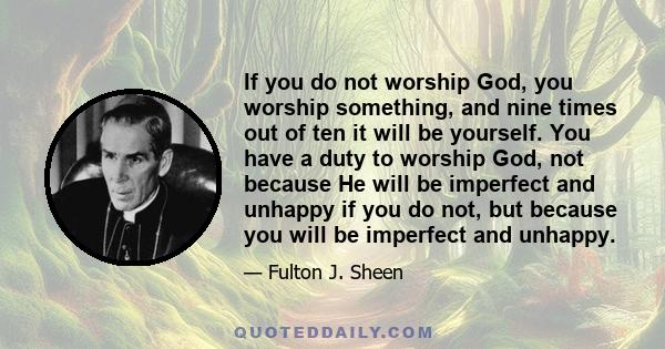 If you do not worship God, you worship something, and nine times out of ten it will be yourself. You have a duty to worship God, not because He will be imperfect and unhappy if you do not, but because you will be