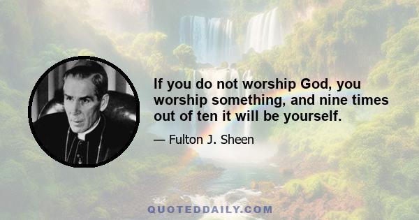 If you do not worship God, you worship something, and nine times out of ten it will be yourself.