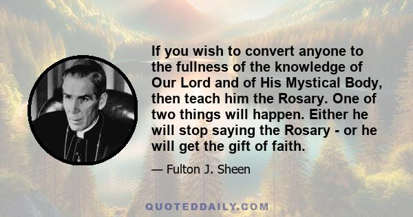 If you wish to convert anyone to the fullness of the knowledge of Our Lord and of His Mystical Body, then teach him the Rosary. One of two things will happen. Either he will stop saying the Rosary - or he will get the