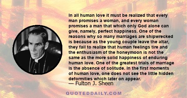 In all human love it must be realized that every man promises a woman, and every woman promises a man that which only God alone can give, namely, perfect happiness. One of the reasons why so many marriages are