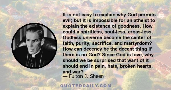 It is not easy to explain why God permits evil; but it is impossible for an atheist to explain the existence of goodness. How could a spiritless, soul-less, cross-less, Godless universe become the center of faith,