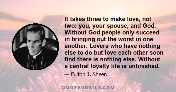 It takes three to make love, not two: you, your spouse, and God. Without God people only succeed in bringing out the worst in one another. Lovers who have nothing else to do but love each other soon find there is