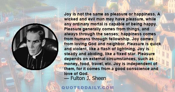 Joy is not the same as pleasure or happiness. A wicked and evil man may have pleasure, while any ordinary mortal is capable of being happy. Pleasure generally comes from things, and always through the senses; happiness