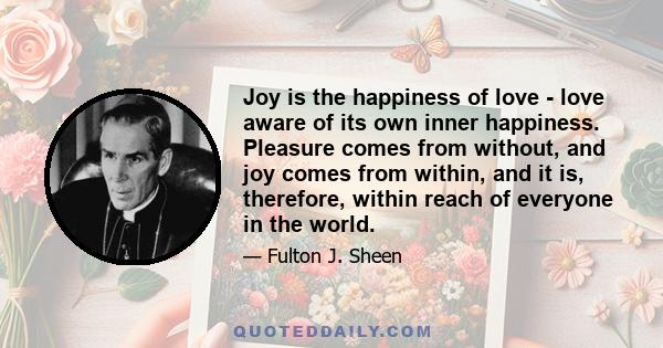 Joy is the happiness of love - love aware of its own inner happiness. Pleasure comes from without, and joy comes from within, and it is, therefore, within reach of everyone in the world.