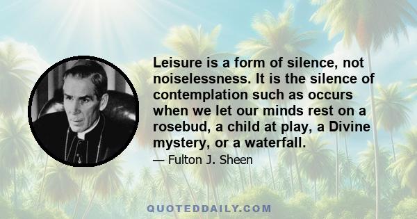 Leisure is a form of silence, not noiselessness. It is the silence of contemplation such as occurs when we let our minds rest on a rosebud, a child at play, a Divine mystery, or a waterfall.