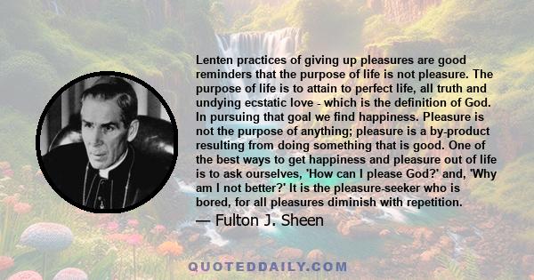 Lenten practices of giving up pleasures are good reminders that the purpose of life is not pleasure. The purpose of life is to attain to perfect life, all truth and undying ecstatic love - which is the definition of