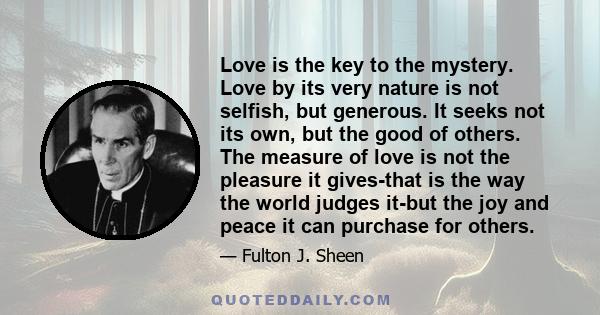 Love is the key to the mystery. Love by its very nature is not selfish, but generous. It seeks not its own, but the good of others. The measure of love is not the pleasure it gives-that is the way the world judges