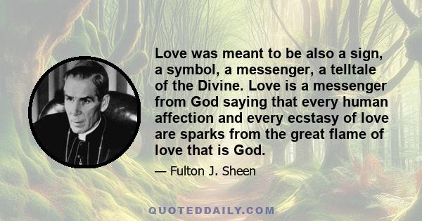 Love was meant to be also a sign, a symbol, a messenger, a telltale of the Divine. Love is a messenger from God saying that every human affection and every ecstasy of love are sparks from the great flame of love that is 