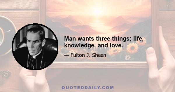 Man wants three things; life, knowledge, and love.