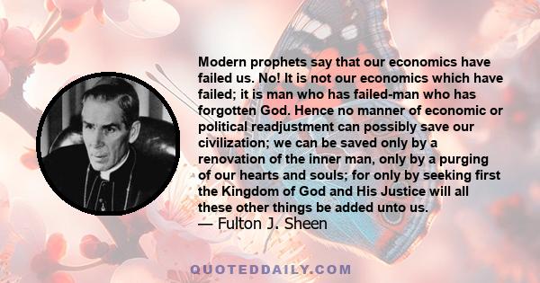 Modern prophets say that our economics have failed us. No! It is not our economics which have failed; it is man who has failed-man who has forgotten God. Hence no manner of economic or political readjustment can