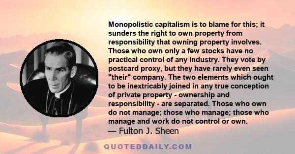 Monopolistic capitalism is to blame for this; it sunders the right to own property from responsibility that owning property involves. Those who own only a few stocks have no practical control of any industry. They vote