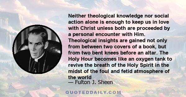 Neither theological knowledge nor social action alone is enough to keep us in love with Christ unless both are proceeded by a personal encounter with Him. Theological insights are gained not only from between two covers 