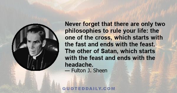 Never forget that there are only two philosophies to rule your life: the one of the cross, which starts with the fast and ends with the feast. The other of Satan, which starts with the feast and ends with the headache.