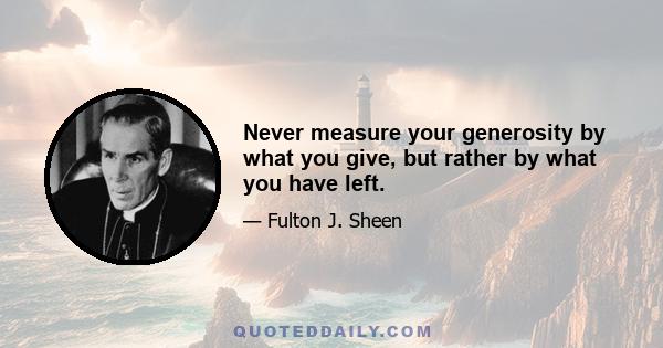 Never measure your generosity by what you give, but rather by what you have left.