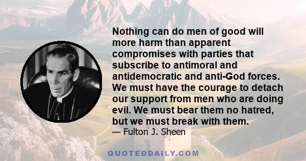 Nothing can do men of good will more harm than apparent compromises with parties that subscribe to antimoral and antidemocratic and anti-God forces. We must have the courage to detach our support from men who are doing