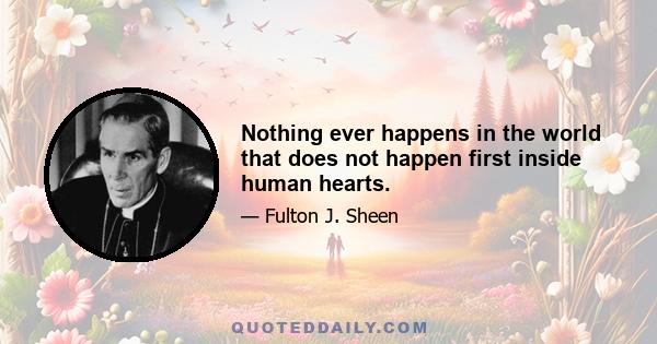 Nothing ever happens in the world that does not happen first inside human hearts.