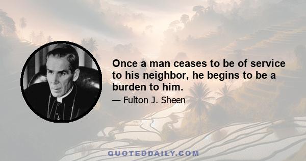 Once a man ceases to be of service to his neighbor, he begins to be a burden to him.