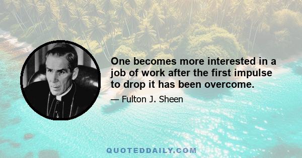 One becomes more interested in a job of work after the first impulse to drop it has been overcome.