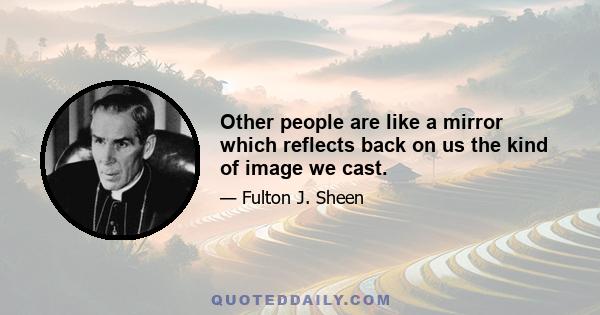 Other people are like a mirror which reflects back on us the kind of image we cast.