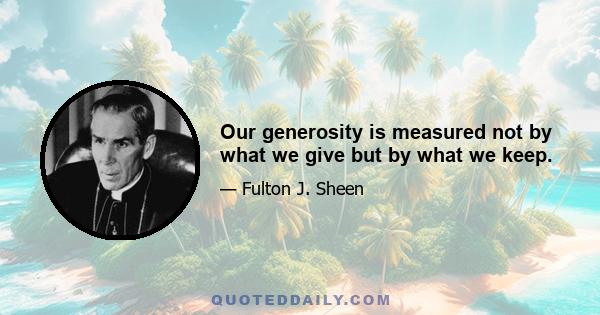 Our generosity is measured not by what we give but by what we keep.