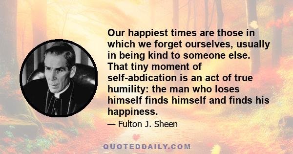 Our happiest times are those in which we forget ourselves, usually in being kind to someone else. That tiny moment of self-abdication is an act of true humility: the man who loses himself finds himself and finds his