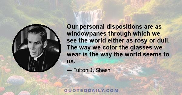 Our personal dispositions are as windowpanes through which we see the world either as rosy or dull. The way we color the glasses we wear is the way the world seems to us.