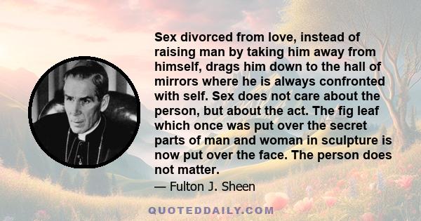 Sex divorced from love, instead of raising man by taking him away from himself, drags him down to the hall of mirrors where he is always confronted with self. Sex does not care about the person, but about the act. The