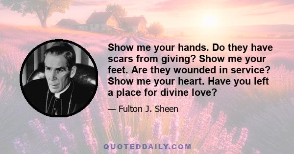 Show me your hands. Do they have scars from giving? Show me your feet. Are they wounded in service? Show me your heart. Have you left a place for divine love?