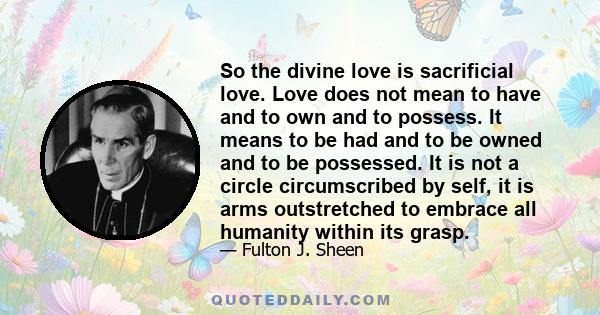 So the divine love is sacrificial love. Love does not mean to have and to own and to possess. It means to be had and to be owned and to be possessed. It is not a circle circumscribed by self, it is arms outstretched to