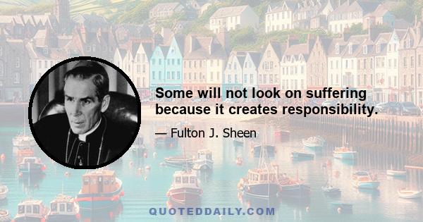 Some will not look on suffering because it creates responsibility.