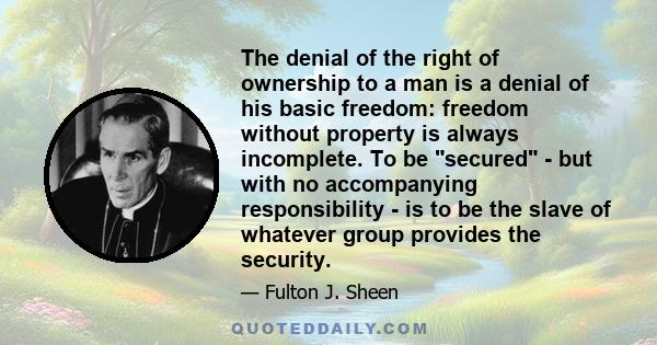 The denial of the right of ownership to a man is a denial of his basic freedom: freedom without property is always incomplete. To be secured - but with no accompanying responsibility - is to be the slave of whatever