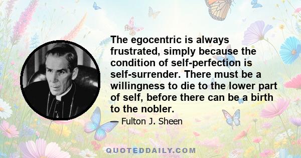 The egocentric is always frustrated, simply because the condition of self-perfection is self-surrender. There must be a willingness to die to the lower part of self, before there can be a birth to the nobler.