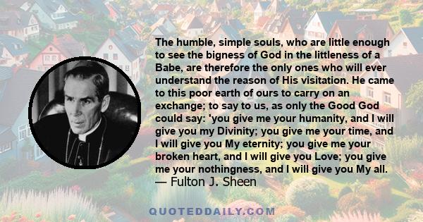 The humble, simple souls, who are little enough to see the bigness of God in the littleness of a Babe, are therefore the only ones who will ever understand the reason of His visitation. He came to this poor earth of