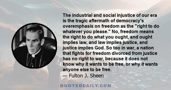 The industrial and social injustice of our era is the tragic aftermath of democracy's overemphasis on freedom as the right to do whatever you please. No, freedom means the right to do what you ought, and ought implies