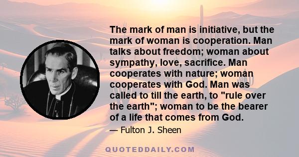 The mark of man is initiative, but the mark of woman is cooperation. Man talks about freedom; woman about sympathy, love, sacrifice. Man cooperates with nature; woman cooperates with God. Man was called to till the