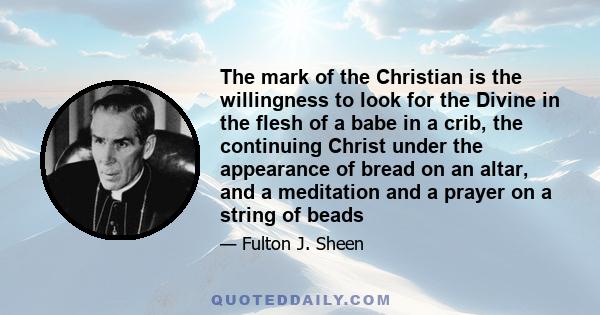 The mark of the Christian is the willingness to look for the Divine in the flesh of a babe in a crib, the continuing Christ under the appearance of bread on an altar, and a meditation and a prayer on a string of beads