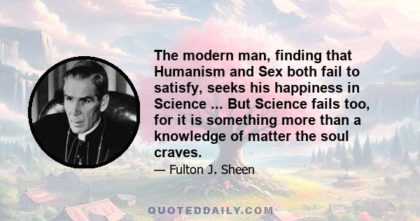 The modern man, finding that Humanism and Sex both fail to satisfy, seeks his happiness in Science ... But Science fails too, for it is something more than a knowledge of matter the soul craves.