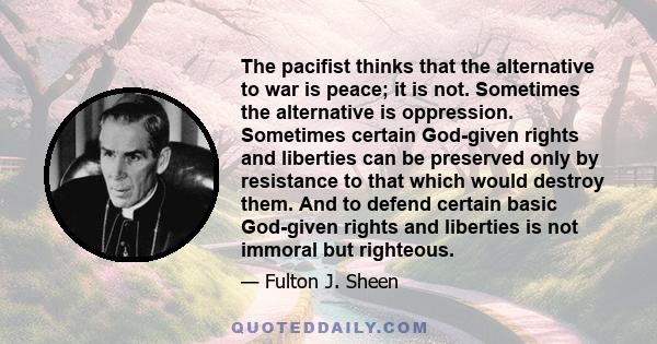 The pacifist thinks that the alternative to war is peace; it is not. Sometimes the alternative is oppression. Sometimes certain God-given rights and liberties can be preserved only by resistance to that which would