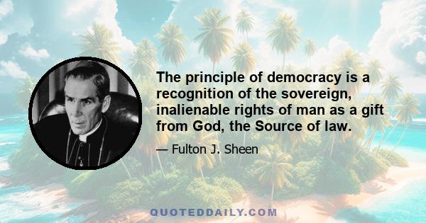 The principle of democracy is a recognition of the sovereign, inalienable rights of man as a gift from God, the Source of law.