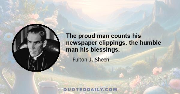 The proud man counts his newspaper clippings, the humble man his blessings.