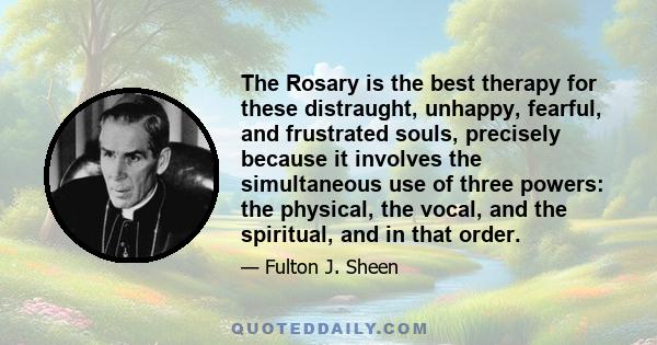 The Rosary is the best therapy for these distraught, unhappy, fearful, and frustrated souls, precisely because it involves the simultaneous use of three powers: the physical, the vocal, and the spiritual, and in that