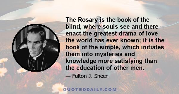 The Rosary is the book of the blind, where souls see and there enact the greatest drama of love the world has ever known; it is the book of the simple, which initiates them into mysteries and knowledge more satisfying