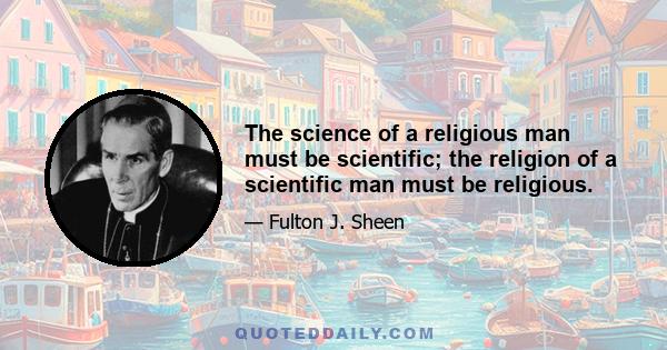 The science of a religious man must be scientific; the religion of a scientific man must be religious.