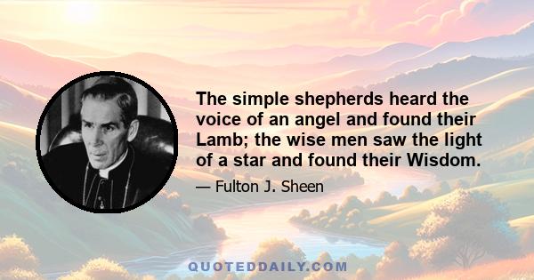 The simple shepherds heard the voice of an angel and found their Lamb; the wise men saw the light of a star and found their Wisdom.