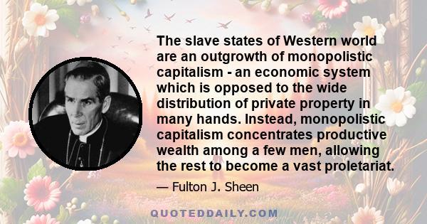 The slave states of Western world are an outgrowth of monopolistic capitalism - an economic system which is opposed to the wide distribution of private property in many hands. Instead, monopolistic capitalism