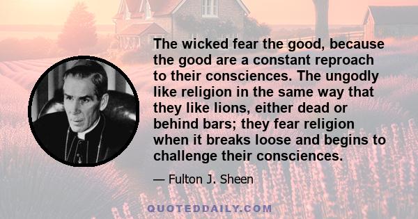 The wicked fear the good, because the good are a constant reproach to their consciences. The ungodly like religion in the same way that they like lions, either dead or behind bars; they fear religion when it breaks