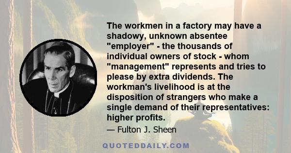 The workmen in a factory may have a shadowy, unknown absentee employer - the thousands of individual owners of stock - whom management represents and tries to please by extra dividends. The workman's livelihood is at