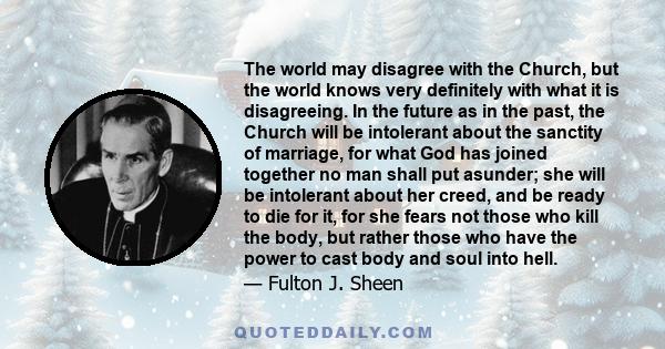 The world may disagree with the Church, but the world knows very definitely with what it is disagreeing. In the future as in the past, the Church will be intolerant about the sanctity of marriage, for what God has