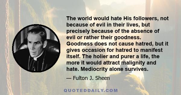 The world would hate His followers, not because of evil in their lives, but precisely because of the absence of evil or rather their goodness. Goodness does not cause hatred, but it gives occasion for hatred to manifest 